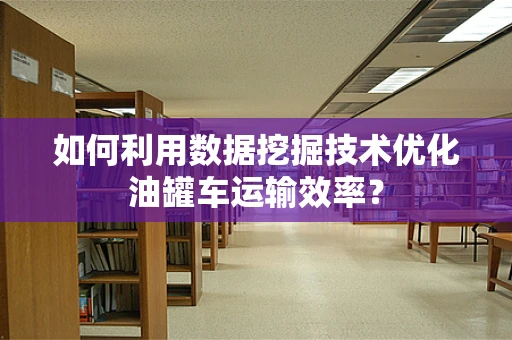 如何利用数据挖掘技术优化油罐车运输效率？