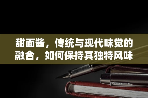 甜面酱，传统与现代味觉的融合，如何保持其独特风味与健康价值？