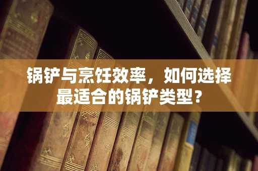锅铲与烹饪效率，如何选择最适合的锅铲类型？