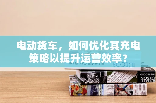 电动货车，如何优化其充电策略以提升运营效率？