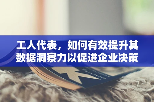 工人代表，如何有效提升其数据洞察力以促进企业决策？