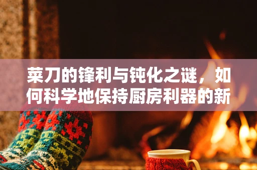 菜刀的锋利与钝化之谜，如何科学地保持厨房利器的新鲜？