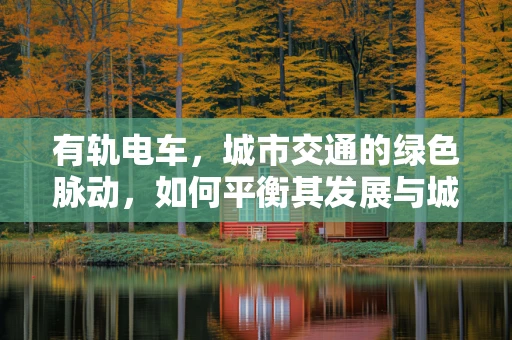 有轨电车，城市交通的绿色脉动，如何平衡其发展与城市规划的和谐共融？