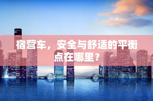 宿营车，安全与舒适的平衡点在哪里？