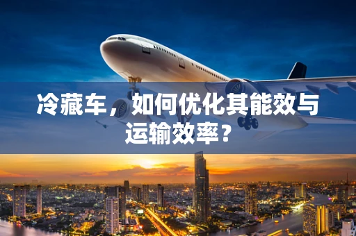 冷藏车，如何优化其能效与运输效率？