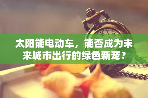 太阳能电动车，能否成为未来城市出行的绿色新宠？