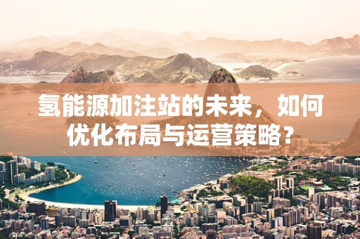 氢能源加注站的未来，如何优化布局与运营策略？