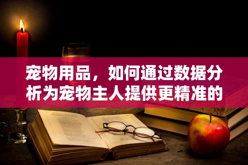 宠物用品，如何通过数据分析为宠物主人提供更精准的购物体验？