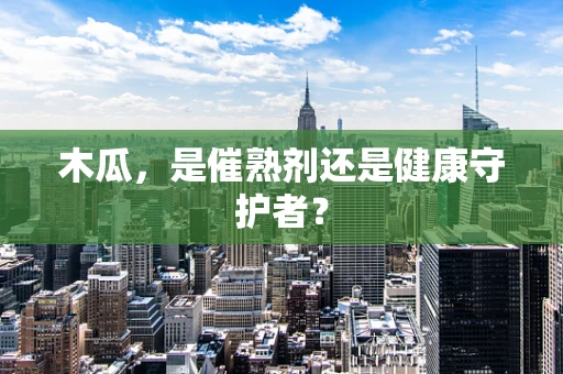 木瓜，是催熟剂还是健康守护者？