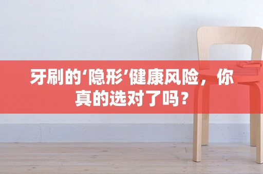 牙刷的‘隐形’健康风险，你真的选对了吗？
