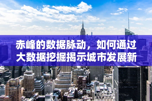 赤峰的数据脉动，如何通过大数据挖掘揭示城市发展新机遇？