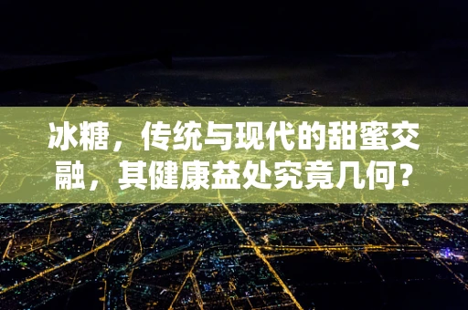冰糖，传统与现代的甜蜜交融，其健康益处究竟几何？