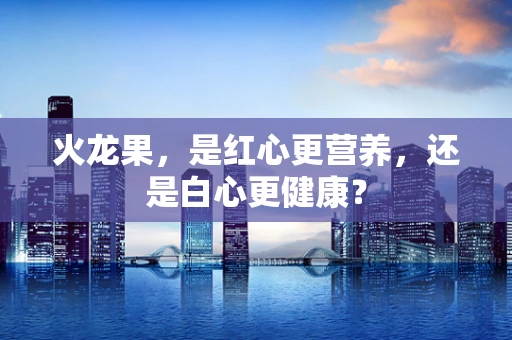 火龙果，是红心更营养，还是白心更健康？