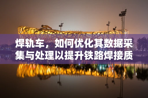 焊轨车，如何优化其数据采集与处理以提升铁路焊接质量？