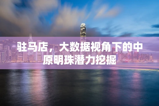 驻马店，大数据视角下的中原明珠潜力挖掘