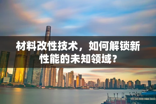 材料改性技术，如何解锁新性能的未知领域？