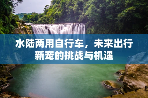 水陆两用自行车，未来出行新宠的挑战与机遇