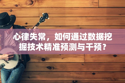 心律失常，如何通过数据挖掘技术精准预测与干预？