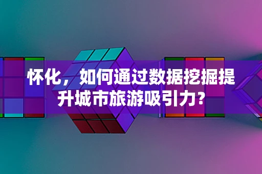 怀化，如何通过数据挖掘提升城市旅游吸引力？