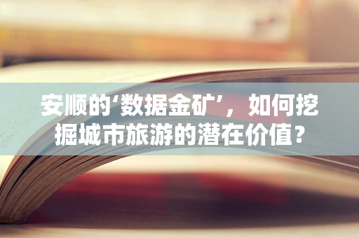 安顺的‘数据金矿’，如何挖掘城市旅游的潜在价值？