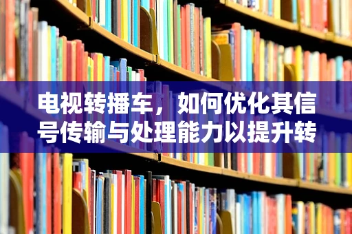 电视转播车，如何优化其信号传输与处理能力以提升转播质量？