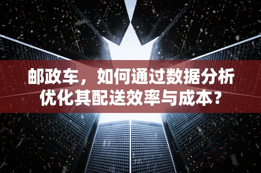 邮政车，如何通过数据分析优化其配送效率与成本？