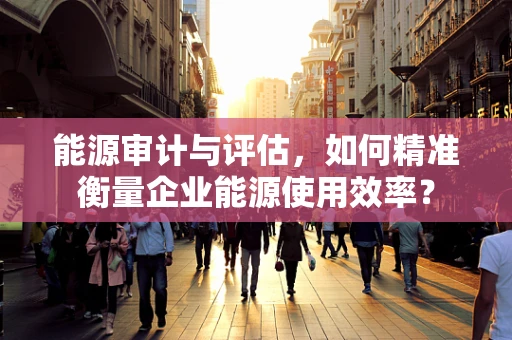 能源审计与评估，如何精准衡量企业能源使用效率？
