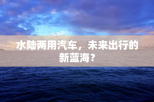 水陆两用汽车，未来出行的新蓝海？