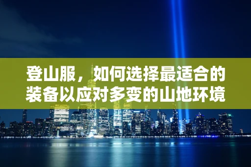 登山服，如何选择最适合的装备以应对多变的山地环境？