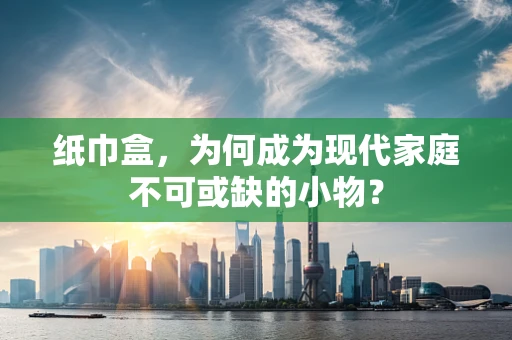 纸巾盒，为何成为现代家庭不可或缺的小物？