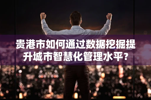贵港市如何通过数据挖掘提升城市智慧化管理水平？