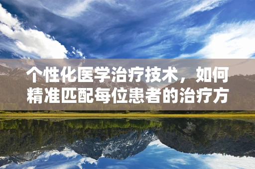 个性化医学治疗技术，如何精准匹配每位患者的治疗方案？