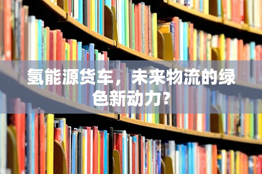 氢能源货车，未来物流的绿色新动力？