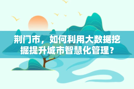 荆门市，如何利用大数据挖掘提升城市智慧化管理？