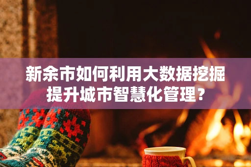 新余市如何利用大数据挖掘提升城市智慧化管理？