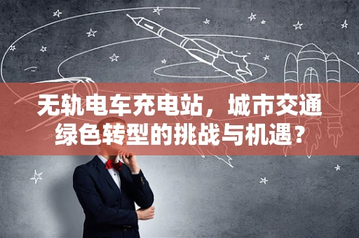 无轨电车充电站，城市交通绿色转型的挑战与机遇？