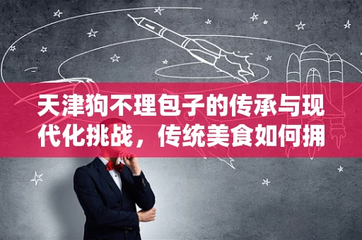 天津狗不理包子的传承与现代化挑战，传统美食如何拥抱数字化时代？