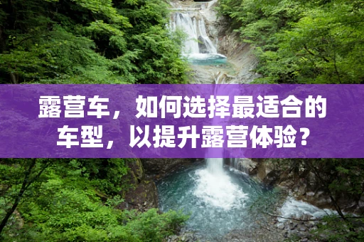 露营车，如何选择最适合的车型，以提升露营体验？