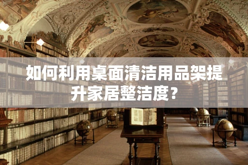 如何利用桌面清洁用品架提升家居整洁度？