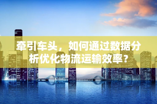 牵引车头，如何通过数据分析优化物流运输效率？