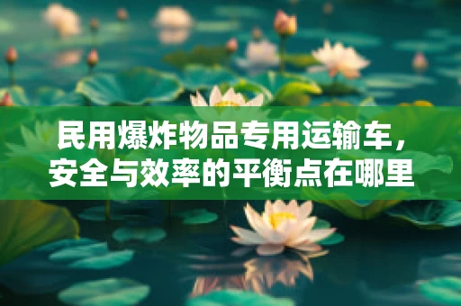 民用爆炸物品专用运输车，安全与效率的平衡点在哪里？