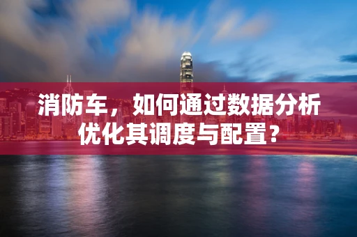 消防车，如何通过数据分析优化其调度与配置？