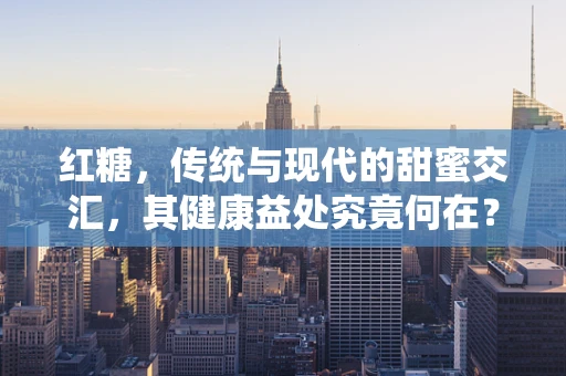 红糖，传统与现代的甜蜜交汇，其健康益处究竟何在？