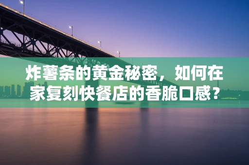 炸薯条的黄金秘密，如何在家复刻快餐店的香脆口感？