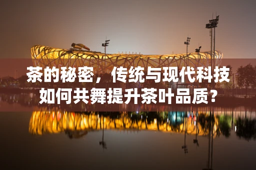 茶的秘密，传统与现代科技如何共舞提升茶叶品质？