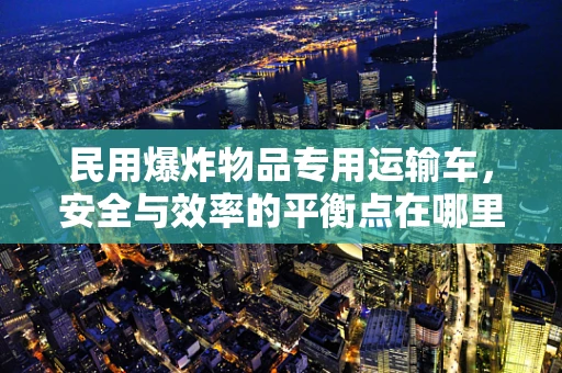 民用爆炸物品专用运输车，安全与效率的平衡点在哪里？
