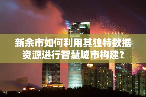 新余市如何利用其独特数据资源进行智慧城市构建？