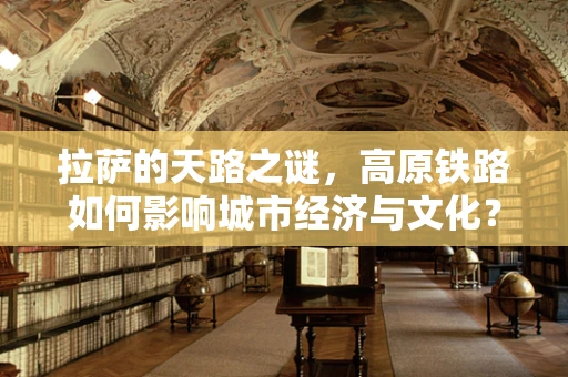 拉萨的天路之谜，高原铁路如何影响城市经济与文化？