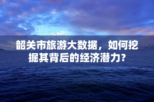 韶关市旅游大数据，如何挖掘其背后的经济潜力？