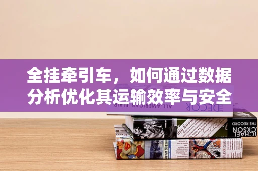 全挂牵引车，如何通过数据分析优化其运输效率与安全性能？